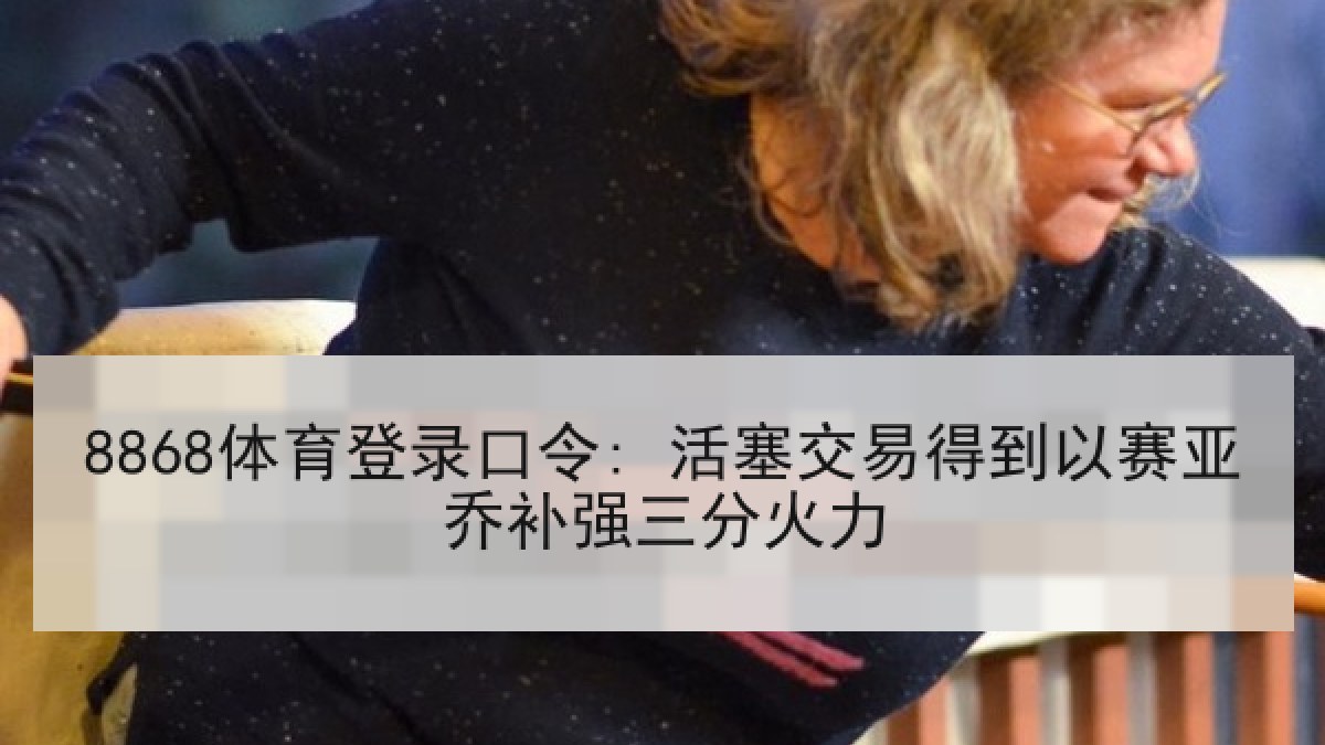 8868体育登录口令: 活塞交易得到以赛亚乔补强三分火力