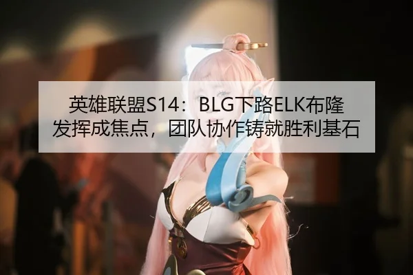 英雄联盟S14：BLG下路ELK布隆发挥成焦点，团队协作铸就胜利基石