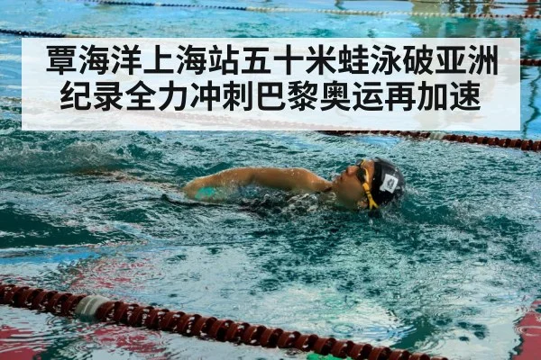 覃海洋上海站五十米蛙泳破亚洲纪录全力冲刺巴黎奥运再加速
